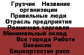 Грузчик › Название организации ­ Правильные люди › Отрасль предприятия ­ Розничная торговля › Минимальный оклад ­ 30 000 - Все города Работа » Вакансии   . Башкортостан респ.,Баймакский р-н